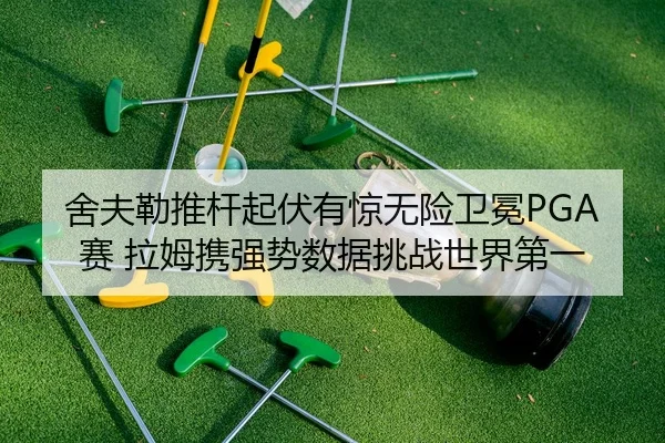 舍夫勒推杆起伏有惊无险卫冕PGA赛 拉姆携强势数据挑战世界第一