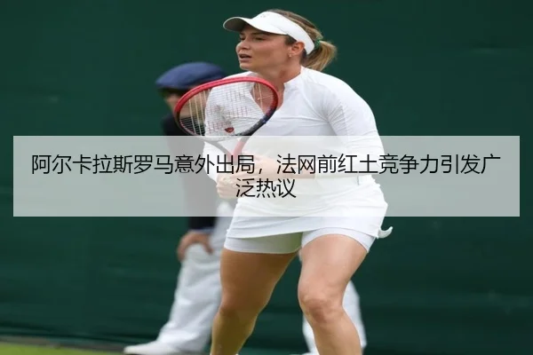 阿尔卡拉斯罗马意外出局，法网前红土竞争力引发广泛热议